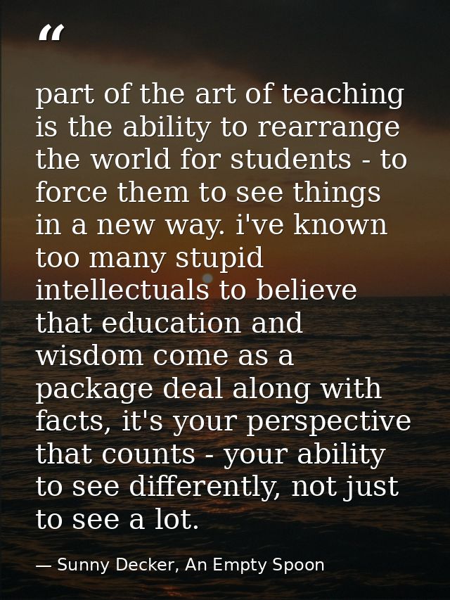 part of the art of teaching is the ability to rearrange the world for students - to force them to see things in a new wa — Sunny Decker, An Empty Spoon