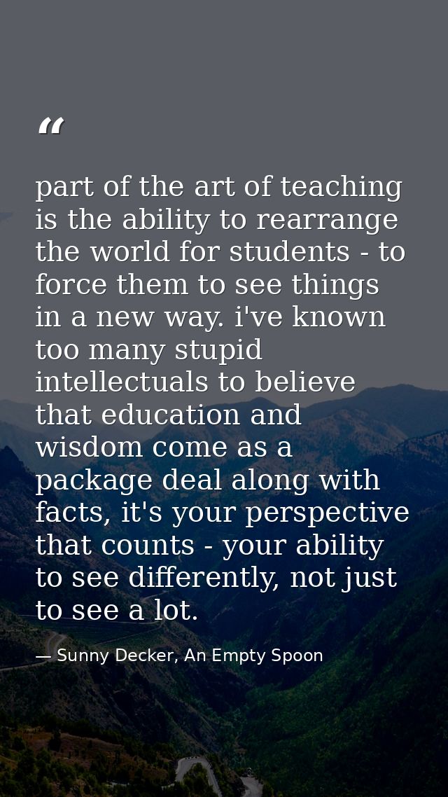 part of the art of teaching is the ability to rearrange the world for students - to force them to see things in a new wa — Sunny Decker, An Empty Spoon