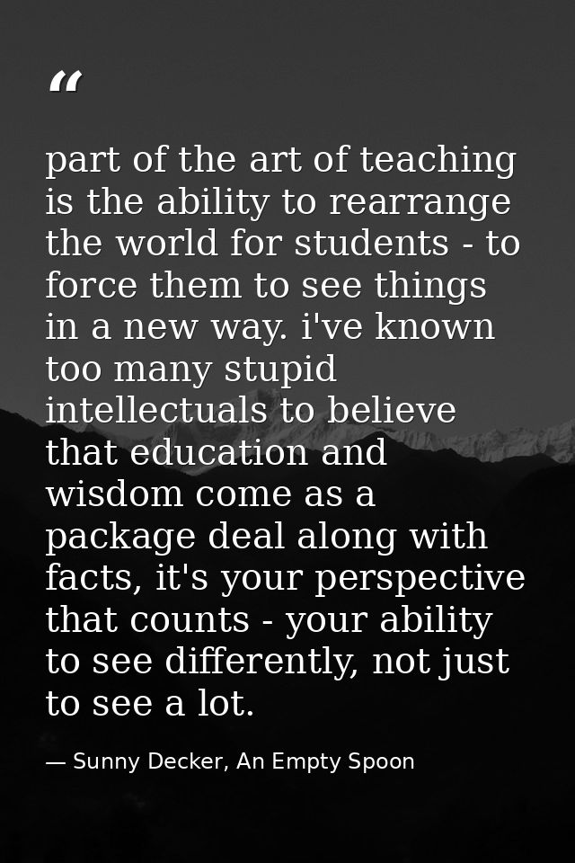 part of the art of teaching is the ability to rearrange the world for students - to force them to see things in a new wa — Sunny Decker, An Empty Spoon