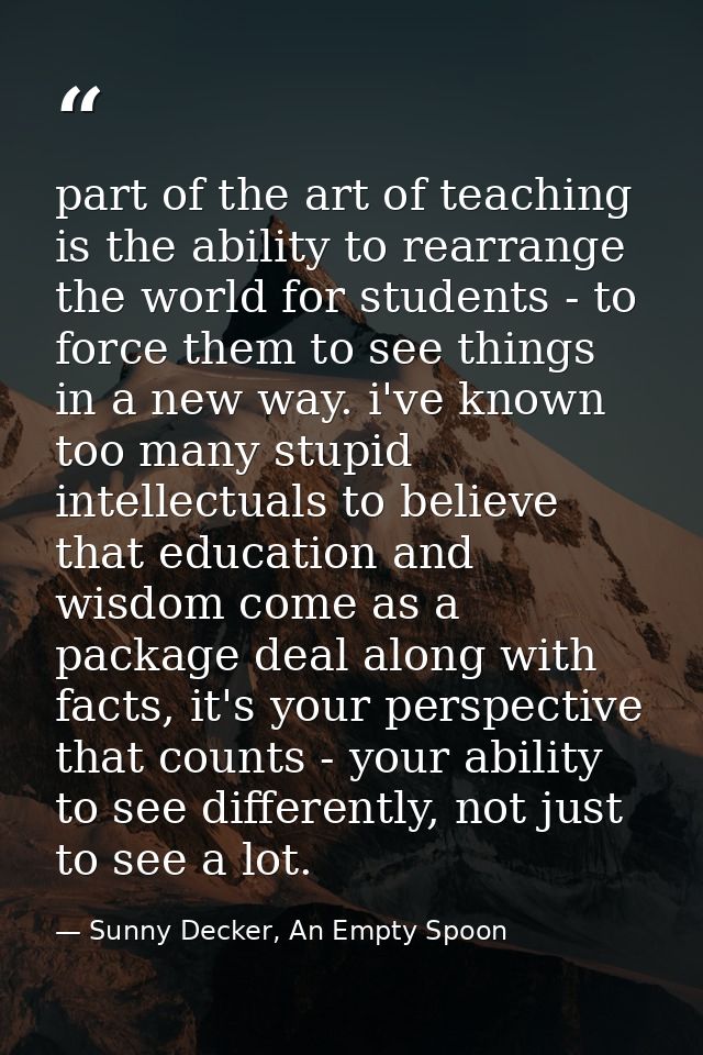 part of the art of teaching is the ability to rearrange the world for students - to force them to see things in a new wa — Sunny Decker, An Empty Spoon