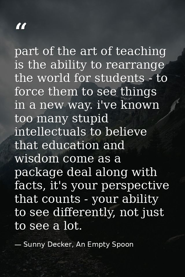 part of the art of teaching is the ability to rearrange the world for students - to force them to see things in a new wa — Sunny Decker, An Empty Spoon