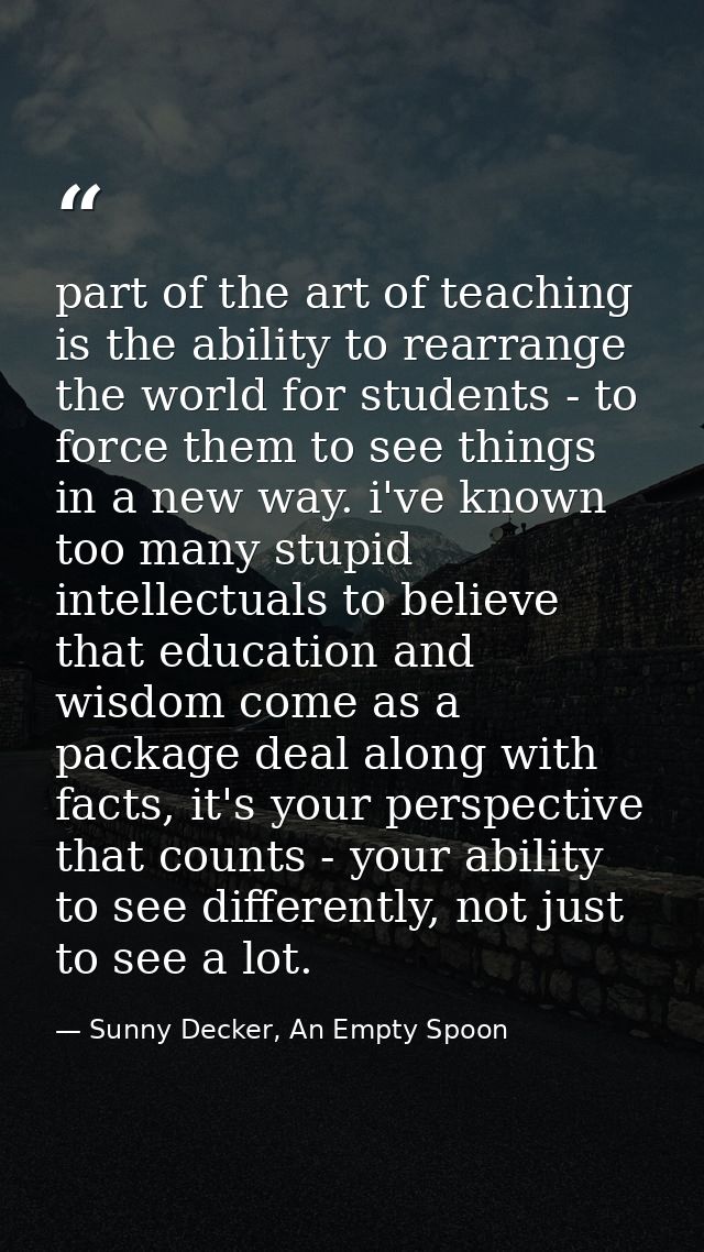 part of the art of teaching is the ability to rearrange the world for students - to force them to see things in a new wa — Sunny Decker, An Empty Spoon
