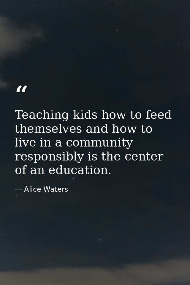 Teaching kids how to feed themselves and how to live in a community responsibly is the center of an education. — Alice Waters