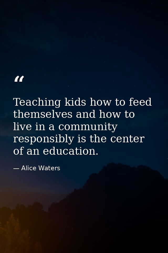 Teaching kids how to feed themselves and how to live in a community responsibly is the center of an education. — Alice Waters