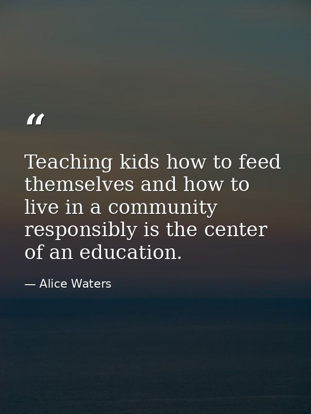 Teaching kids how to feed themselves and how to live in a community responsibly is the center of an education. — Alice Waters