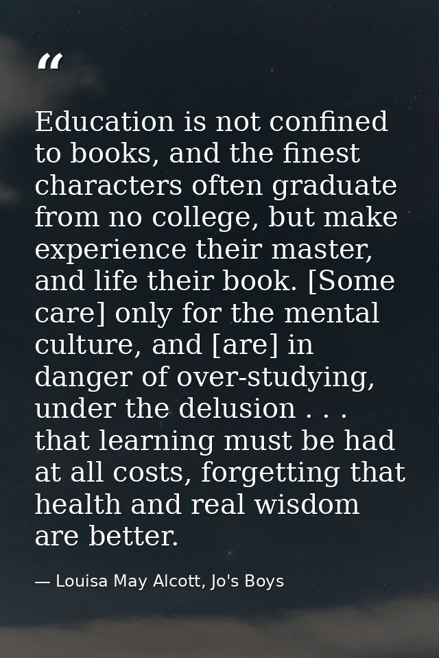 Education is not confined to books, and the finest characters often graduate from no college, but make experience their  — Louisa May Alcott, Jo's Boys