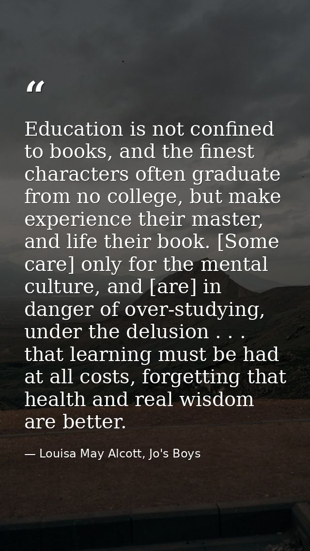 Education is not confined to books, and the finest characters often graduate from no college, but make experience their  — Louisa May Alcott, Jo's Boys