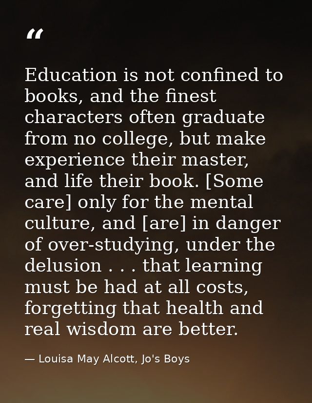 Education is not confined to books, and the finest characters often graduate from no college, but make experience their  — Louisa May Alcott, Jo's Boys