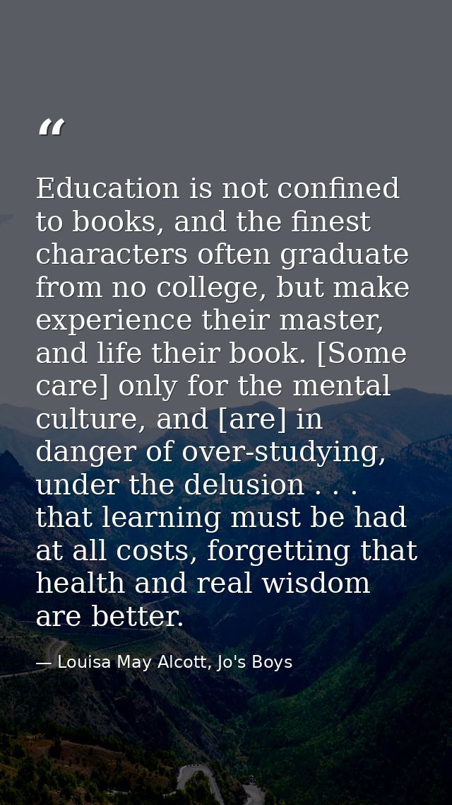 Education is not confined to books, and the finest characters often graduate from no college, but make experience their  — Louisa May Alcott, Jo's Boys