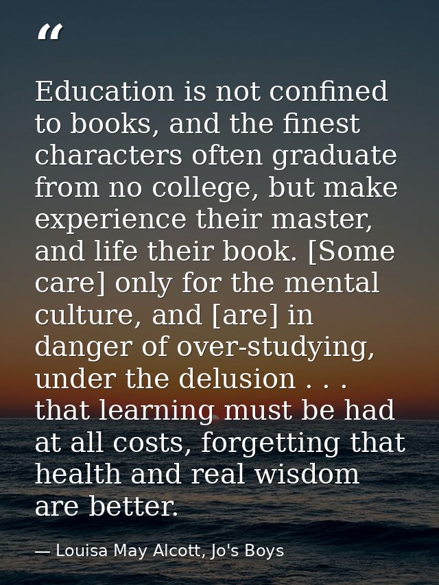 Education is not confined to books, and the finest characters often graduate from no college, but make experience their  — Louisa May Alcott, Jo's Boys