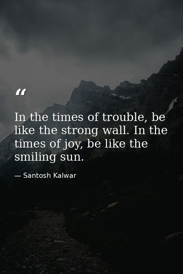 In the times of trouble, be like the strong wall. In the times of joy, be like the smiling sun. — Santosh Kalwar