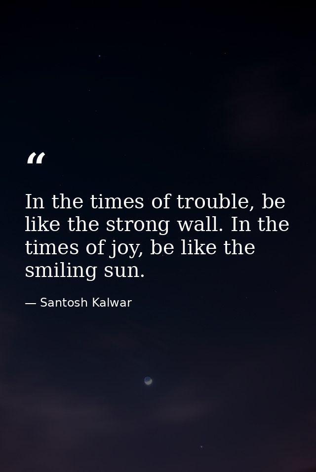 In the times of trouble, be like the strong wall. In the times of joy, be like the smiling sun. — Santosh Kalwar