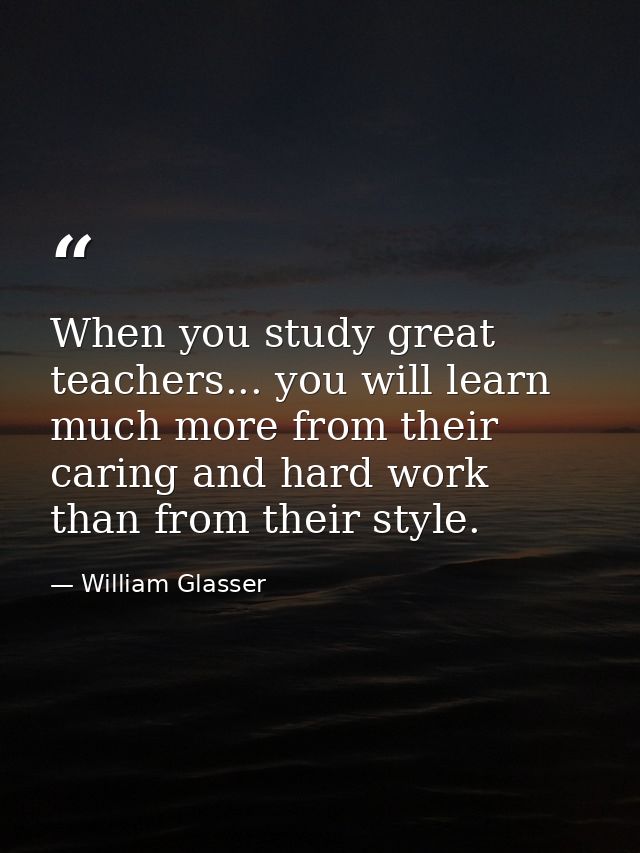 When you study great teachers... you will learn much more from their caring and hard work than from their style. — William Glasser