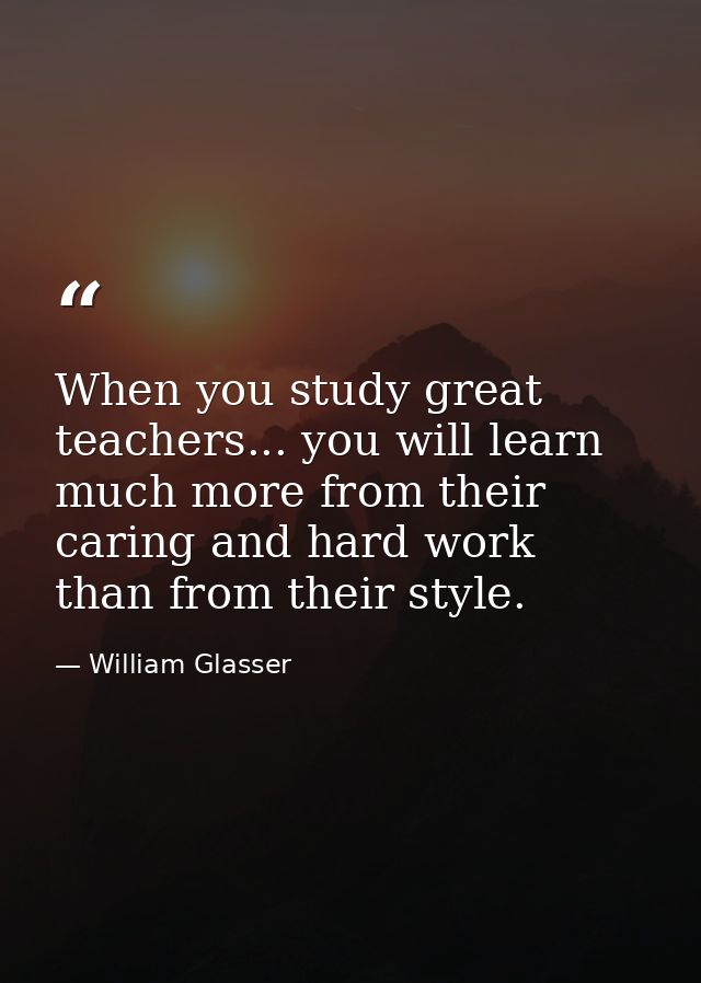 When you study great teachers... you will learn much more from their caring and hard work than from their style. — William Glasser