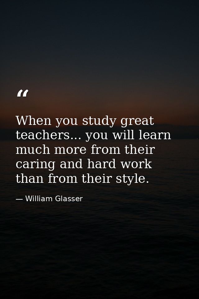 When you study great teachers... you will learn much more from their caring and hard work than from their style. — William Glasser