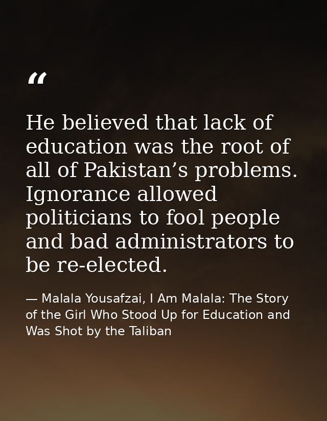 He believed that lack of education was the root of all of Pakistan’s problems. Ignorance allowed politicians to fool peo — Malala Yousafzai, I Am Malala: The Story of the Girl Who Stood Up for Education and Was Shot by the Taliban