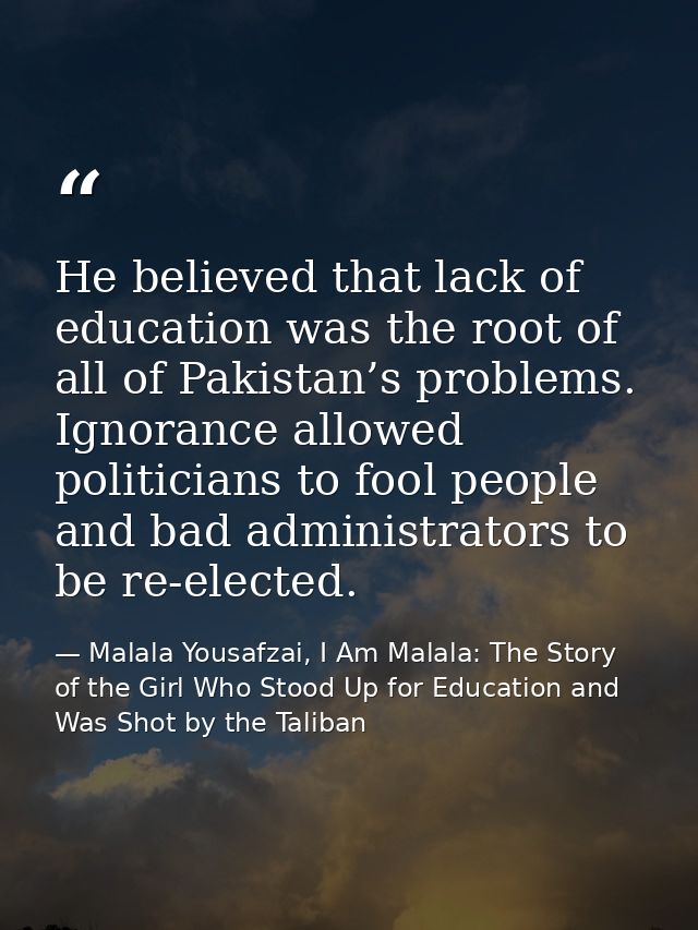 He believed that lack of education was the root of all of Pakistan’s problems. Ignorance allowed politicians to fool peo — Malala Yousafzai, I Am Malala: The Story of the Girl Who Stood Up for Education and Was Shot by the Taliban