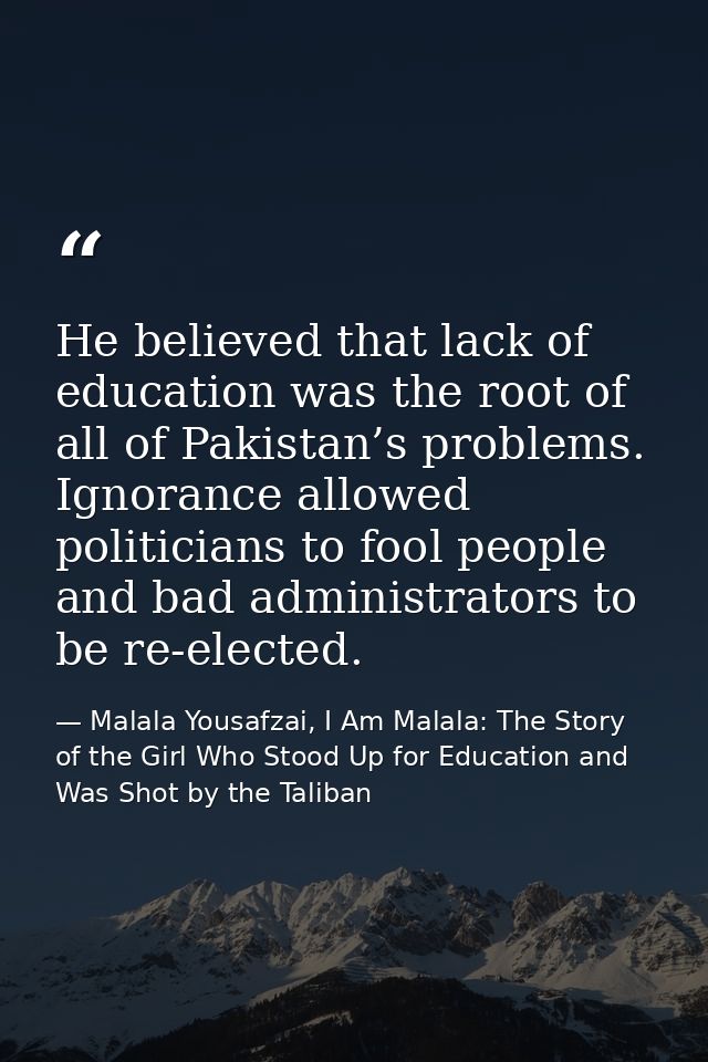 He believed that lack of education was the root of all of Pakistan’s problems. Ignorance allowed politicians to fool peo — Malala Yousafzai, I Am Malala: The Story of the Girl Who Stood Up for Education and Was Shot by the Taliban