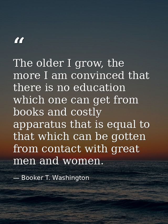 The older I grow, the more I am convinced that there is no education which one can get from books and costly apparatus t — Booker T. Washington
