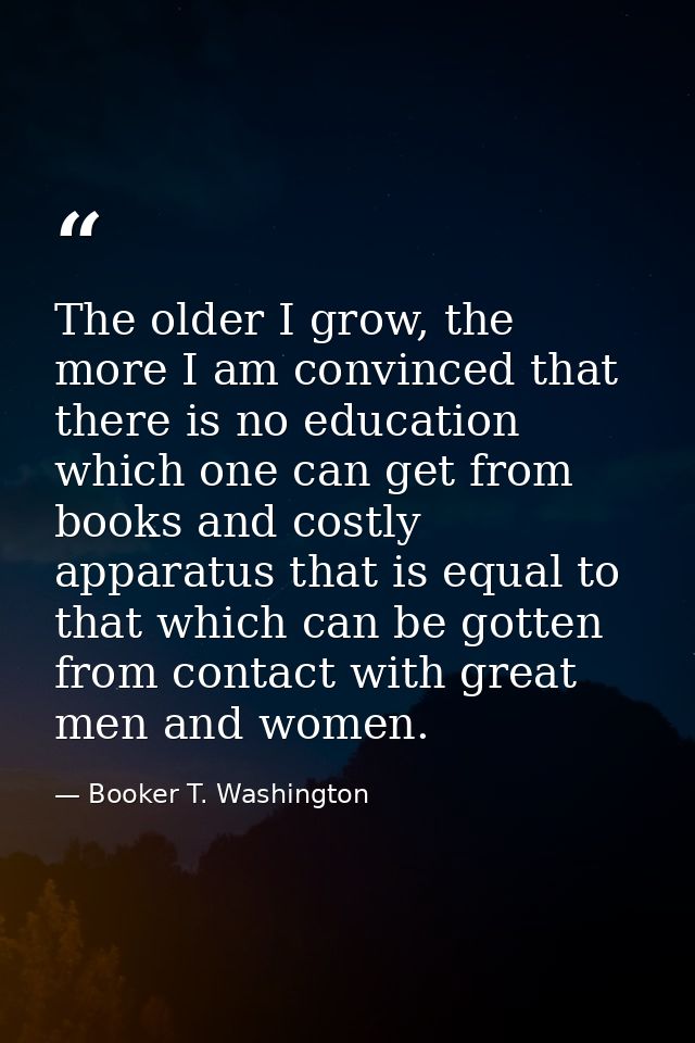 The older I grow, the more I am convinced that there is no education which one can get from books and costly apparatus t — Booker T. Washington