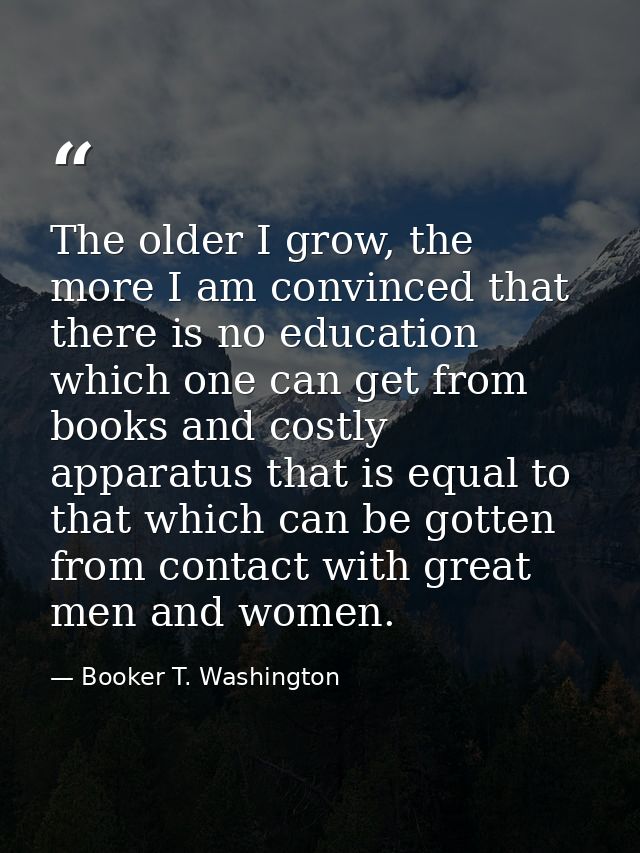 The older I grow, the more I am convinced that there is no education which one can get from books and costly apparatus t — Booker T. Washington