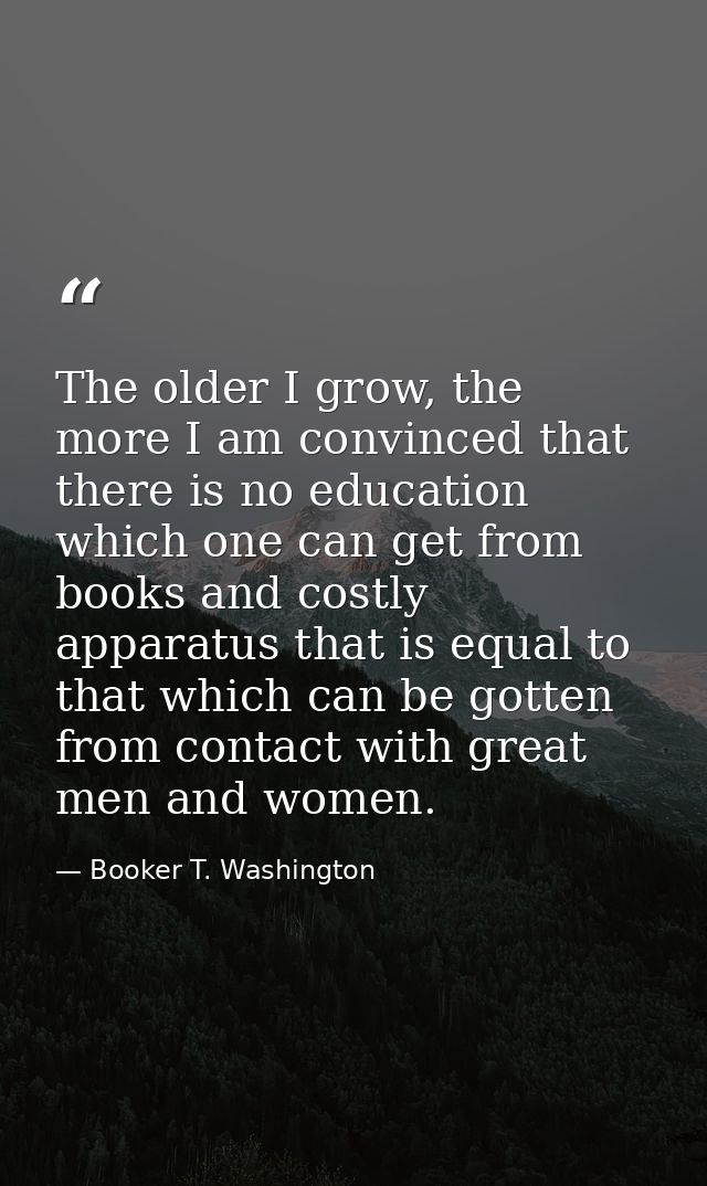 The older I grow, the more I am convinced that there is no education which one can get from books and costly apparatus t — Booker T. Washington
