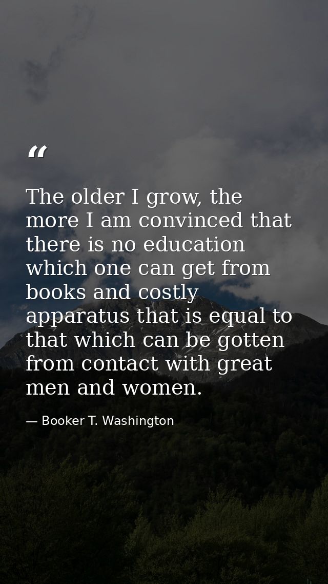The older I grow, the more I am convinced that there is no education which one can get from books and costly apparatus t — Booker T. Washington