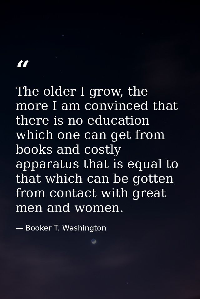 The older I grow, the more I am convinced that there is no education which one can get from books and costly apparatus t — Booker T. Washington