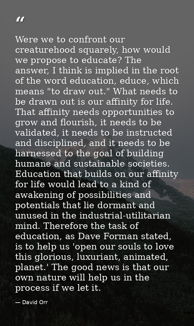 Were we to confront our creaturehood squarely, how would we propose to educate? The answer, I think is implied in the ro — David Orr