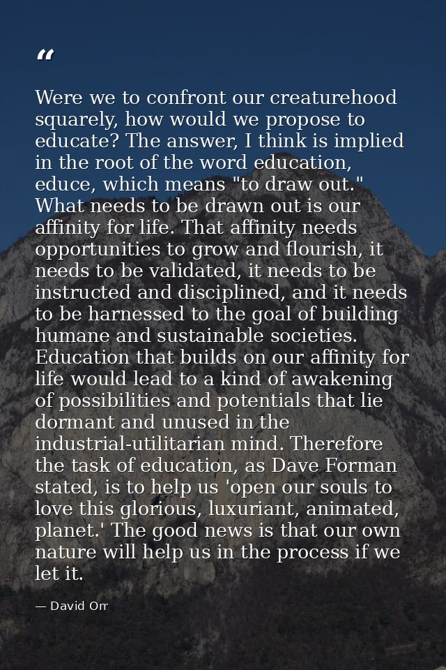 Were we to confront our creaturehood squarely, how would we propose to educate? The answer, I think is implied in the ro — David Orr