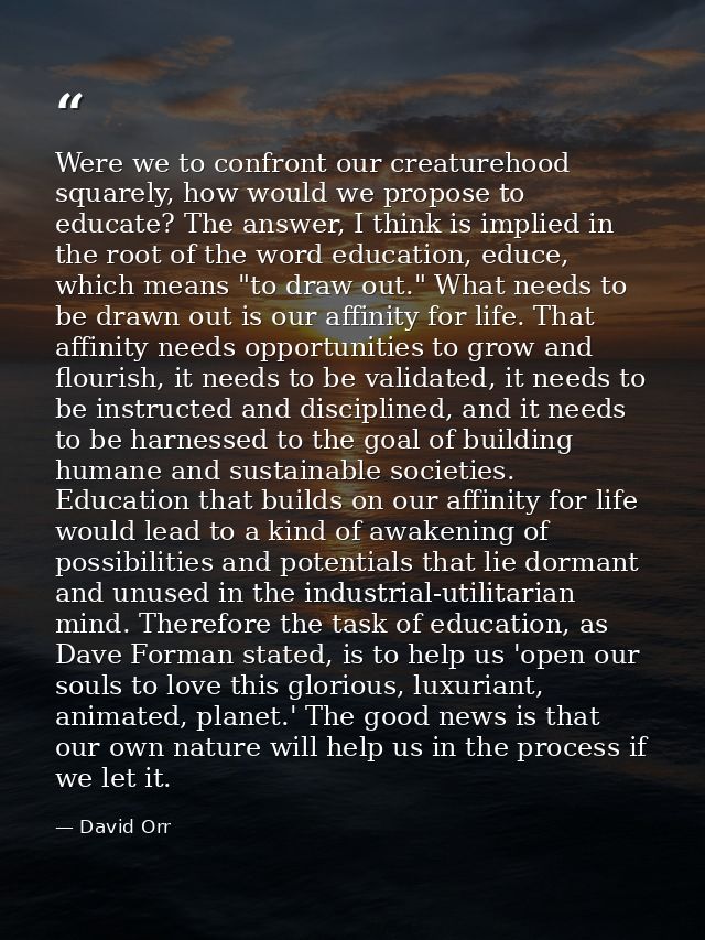 Were we to confront our creaturehood squarely, how would we propose to educate? The answer, I think is implied in the ro — David Orr