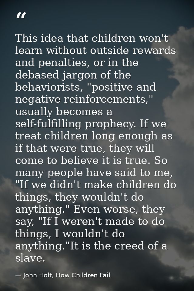 This idea that children won't learn without outside rewards and penalties, or in the debased jargon of the behaviorists, — John Holt, How Children Fail