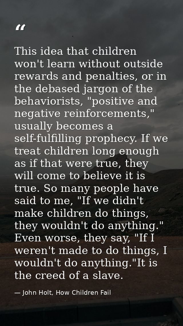 This idea that children won't learn without outside rewards and penalties, or in the debased jargon of the behaviorists, — John Holt, How Children Fail