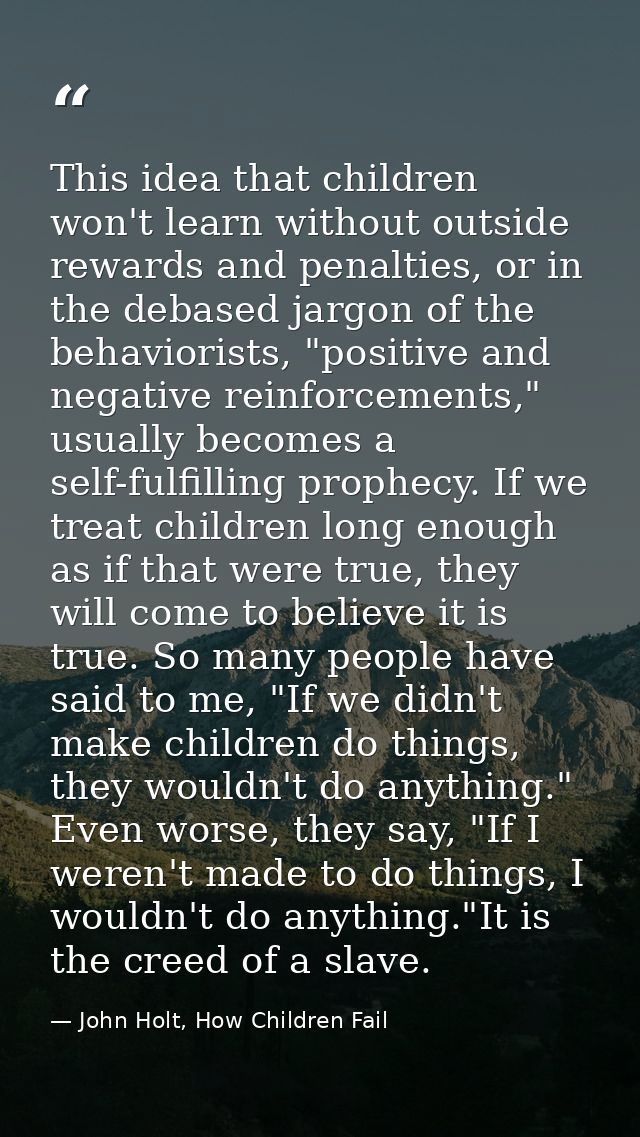 This idea that children won't learn without outside rewards and penalties, or in the debased jargon of the behaviorists, — John Holt, How Children Fail