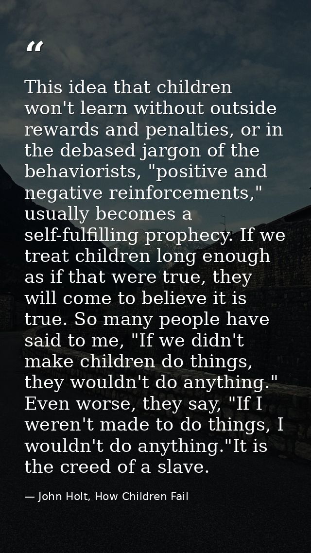 This idea that children won't learn without outside rewards and penalties, or in the debased jargon of the behaviorists, — John Holt, How Children Fail
