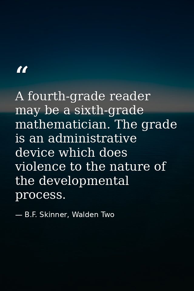 A fourth-grade reader may be a sixth-grade mathematician. The grade is an administrative device which does violence to t — B.F. Skinner, Walden Two
