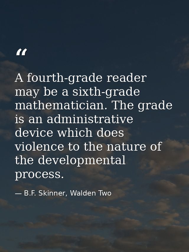 A fourth-grade reader may be a sixth-grade mathematician. The grade is an administrative device which does violence to t — B.F. Skinner, Walden Two