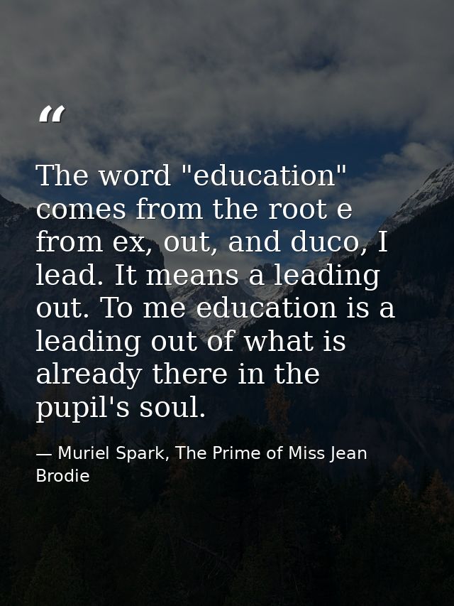 The word "education" comes from the root e from ex, out, and duco, I lead. It means a leading out. To me education is a  — Muriel Spark, The Prime of Miss Jean Brodie