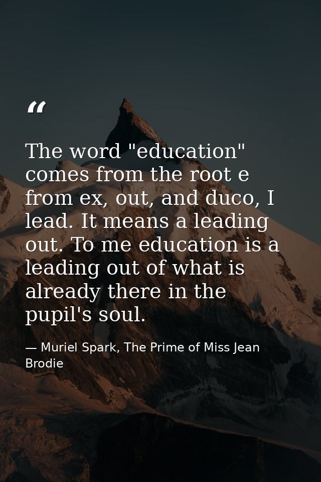 The word "education" comes from the root e from ex, out, and duco, I lead. It means a leading out. To me education is a  — Muriel Spark, The Prime of Miss Jean Brodie