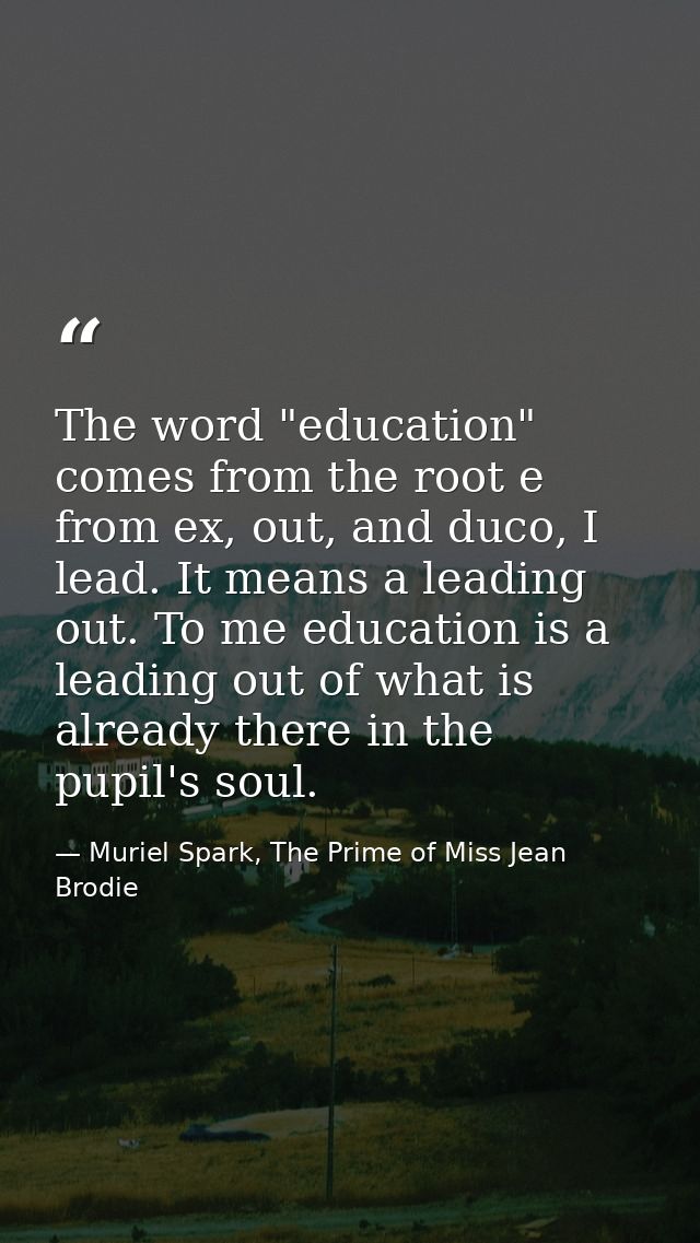 The word "education" comes from the root e from ex, out, and duco, I lead. It means a leading out. To me education is a  — Muriel Spark, The Prime of Miss Jean Brodie