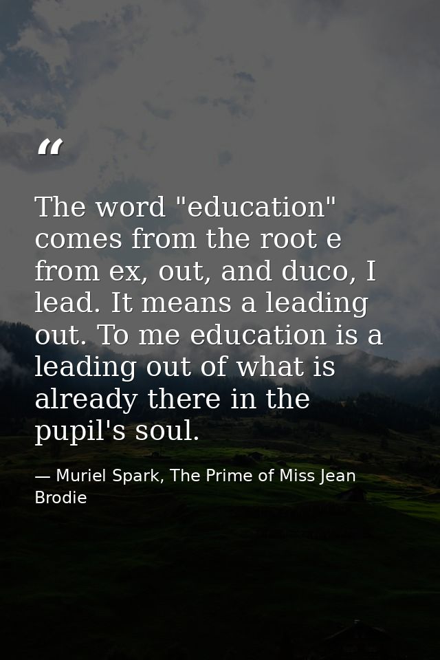 The word "education" comes from the root e from ex, out, and duco, I lead. It means a leading out. To me education is a  — Muriel Spark, The Prime of Miss Jean Brodie