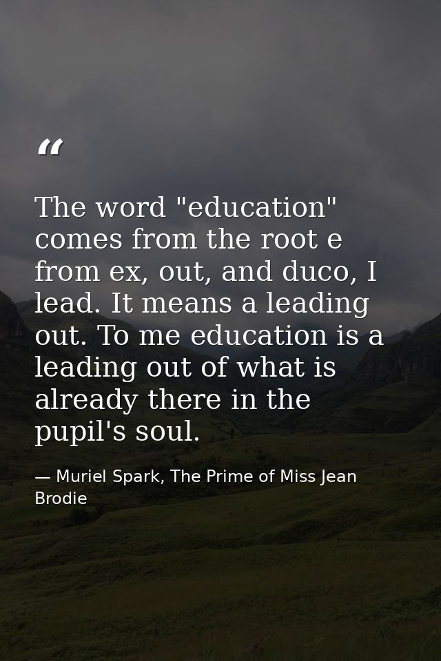 The word "education" comes from the root e from ex, out, and duco, I lead. It means a leading out. To me education is a  — Muriel Spark, The Prime of Miss Jean Brodie