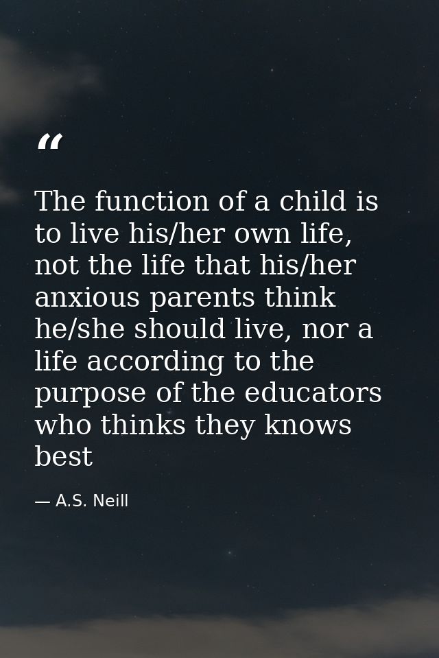 The function of a child is to live his/her own life, not the life that his/her anxious parents think he/she should live, — A.S. Neill