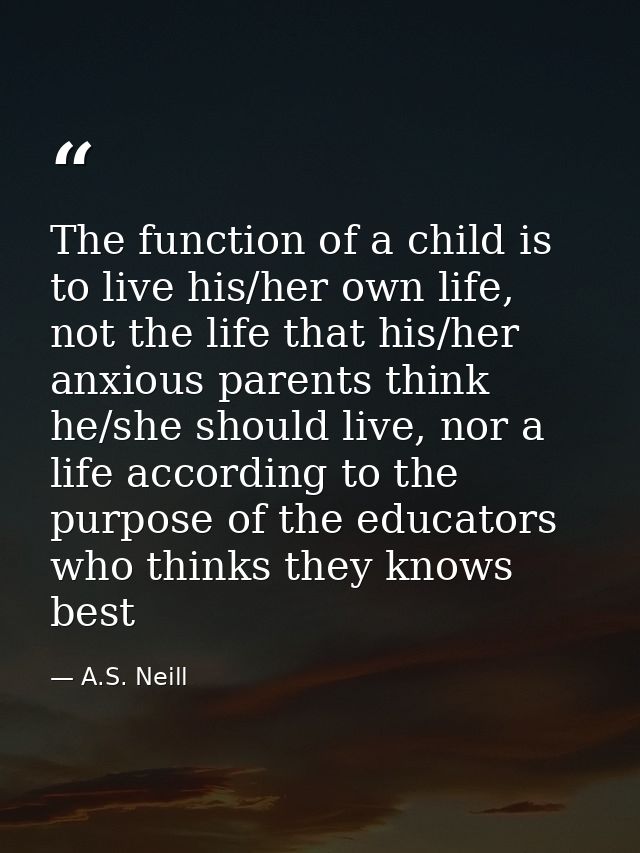 The function of a child is to live his/her own life, not the life that his/her anxious parents think he/she should live, — A.S. Neill