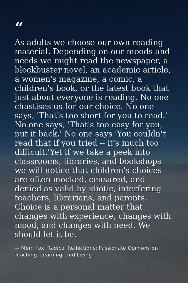 As adults we choose our own reading material. Depending on our moods and needs we might read the newspaper, a blockbuste — Mem Fox, Radical Reflections: Passionate Opinions on Teaching, Learning, and Living