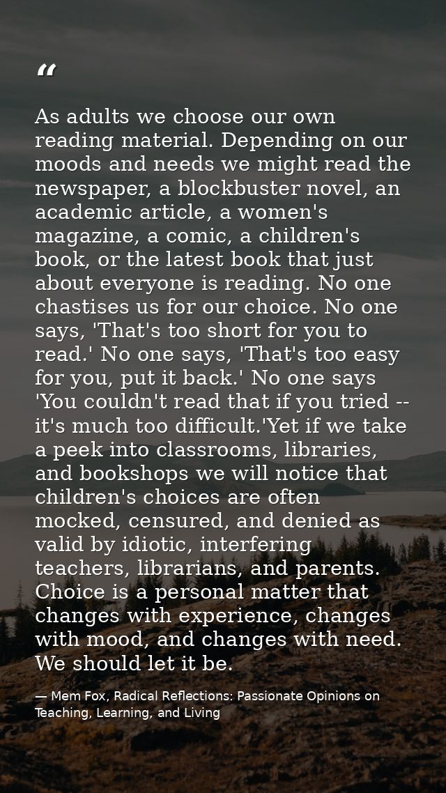 As adults we choose our own reading material. Depending on our moods and needs we might read the newspaper, a blockbuste — Mem Fox, Radical Reflections: Passionate Opinions on Teaching, Learning, and Living
