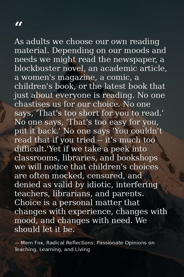 As adults we choose our own reading material. Depending on our moods and needs we might read the newspaper, a blockbuste — Mem Fox, Radical Reflections: Passionate Opinions on Teaching, Learning, and Living