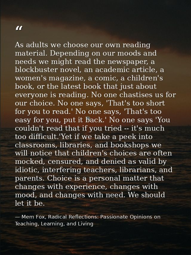 As adults we choose our own reading material. Depending on our moods and needs we might read the newspaper, a blockbuste — Mem Fox, Radical Reflections: Passionate Opinions on Teaching, Learning, and Living