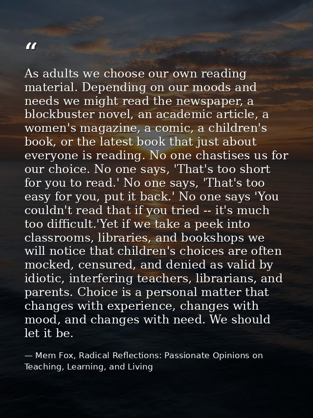 As adults we choose our own reading material. Depending on our moods and needs we might read the newspaper, a blockbuste — Mem Fox, Radical Reflections: Passionate Opinions on Teaching, Learning, and Living