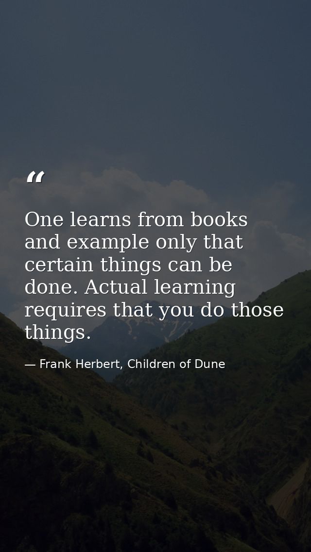 One learns from books and example only that certain things can be done. Actual learning requires that you do those thing — Frank Herbert, Children of Dune